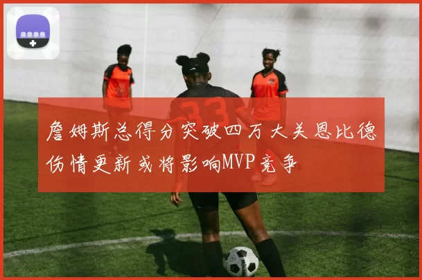 詹姆斯总得分突破四万大关恩比德伤情更新或将影响MVP竞争