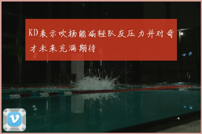 KD表示吹杨能减轻队友压力并对奇才未来充满期待