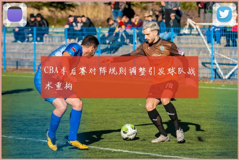 CBA季后赛对阵规则调整引发球队战术重构