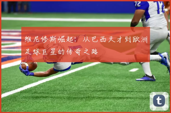 维尼修斯崛起:从巴西天才到欧洲足球巨星的传奇之路