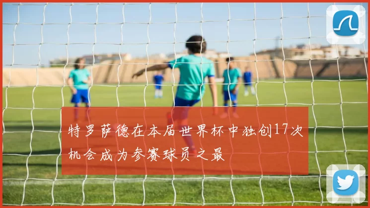 特罗萨德在本届世界杯中独创17次机会成为参赛球员之最