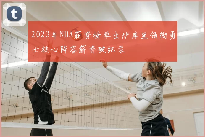 2023年NBA薪资榜单出炉库里领衔勇士核心阵容薪资破纪录