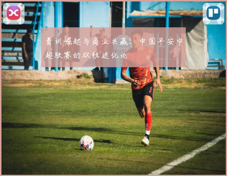 青训崛起与商业共赢：中国平安中超联赛的双轨进化论
