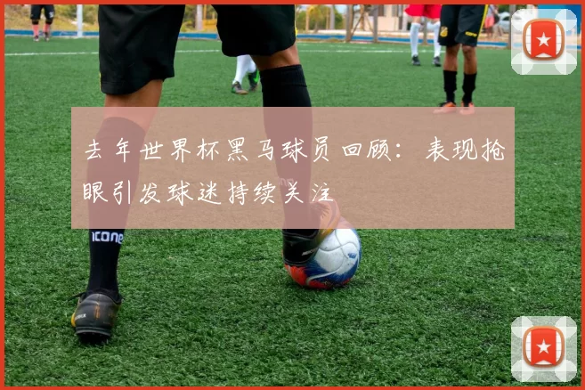 去年世界杯黑马球员回顾：表现抢眼引发球迷持续关注