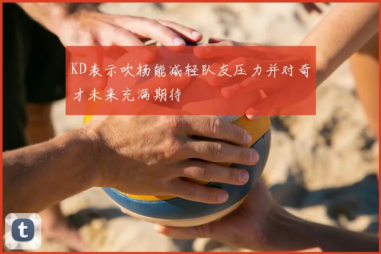 KD表示吹杨能减轻队友压力并对奇才未来充满期待