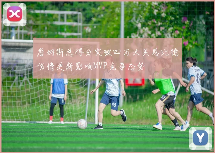 詹姆斯总得分突破四万大关恩比德伤情更新影响MVP竞争态势
