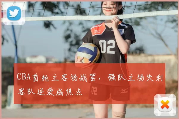 CBA首轮主客场战罢，强队主场失利客队逆袭成焦点