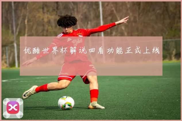 优酷世界杯解说回看功能正式上线