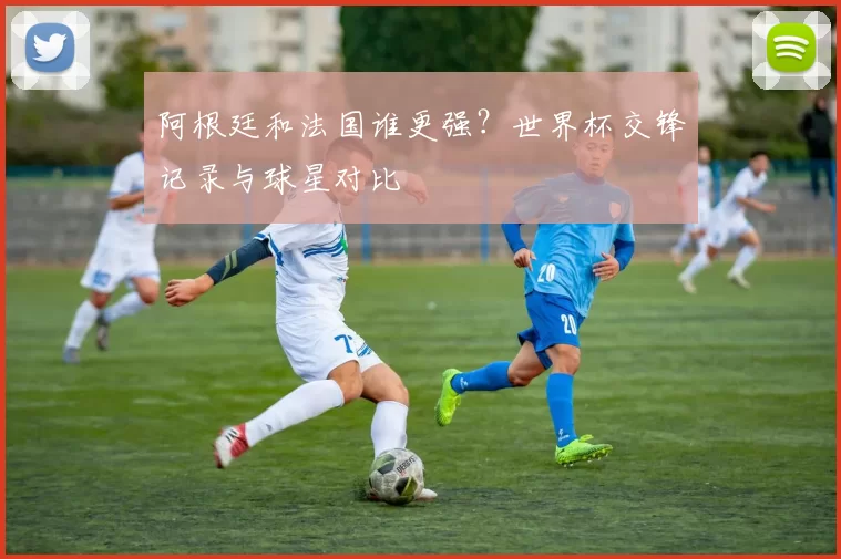 阿根廷和法国谁更强?世界杯交锋记录与球星对比