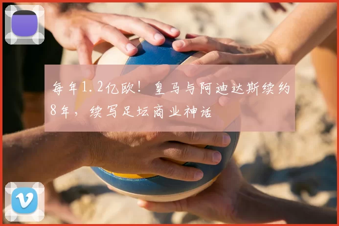 每年1.2亿欧!皇马与阿迪达斯续约8年,续写足坛商业神话