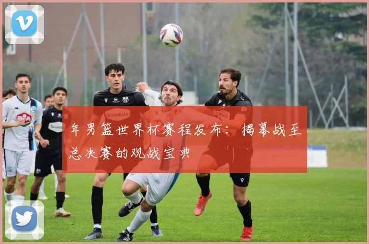 年男篮世界杯赛程发布:揭幕战至总决赛的观战宝典
