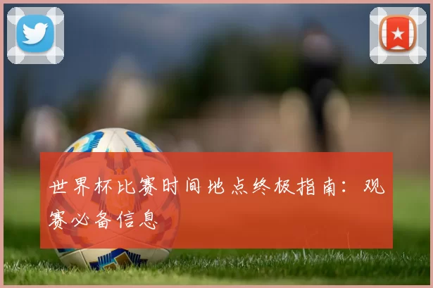 世界杯比赛时间地点终极指南:观赛必备信息