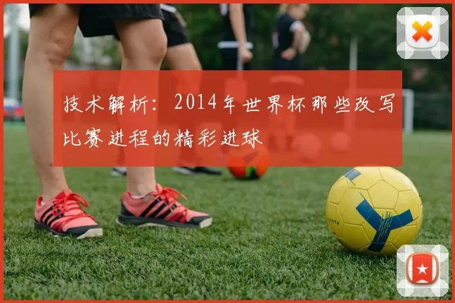 技术解析:2014年世界杯那些改写比赛进程的精彩进球