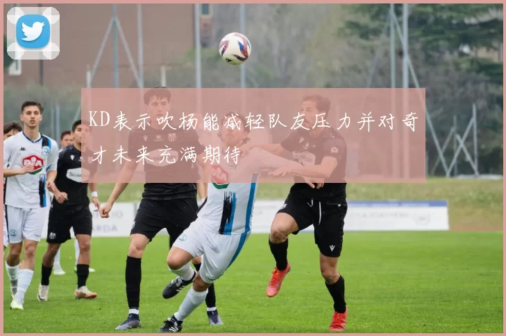 KD表示吹杨能减轻队友压力并对奇才未来充满期待