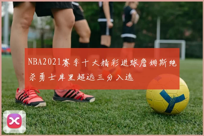 NBA2021赛季十大精彩进球詹姆斯绝杀勇士库里超远三分入选