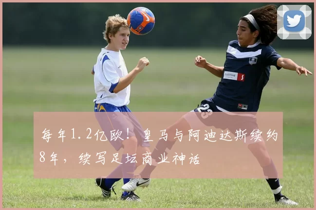 每年1.2亿欧!皇马与阿迪达斯续约8年,续写足坛商业神话