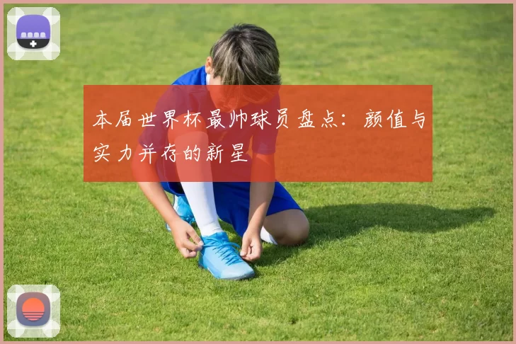 本届世界杯最帅球员盘点:颜值与实力并存的新星