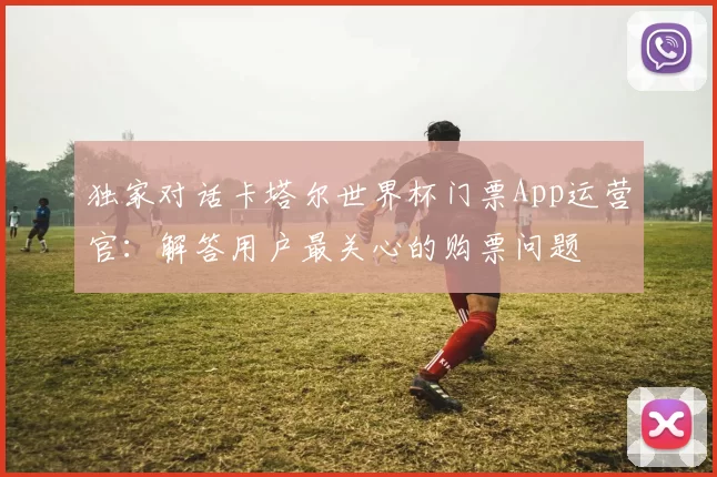 独家对话卡塔尔世界杯门票App运营官：解答用户最关心的购票问题