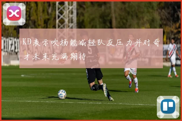 KD表示吹杨能减轻队友压力并对奇才未来充满期待