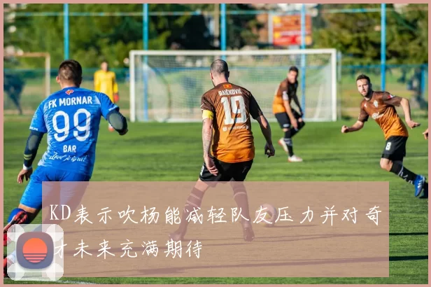 KD表示吹杨能减轻队友压力并对奇才未来充满期待