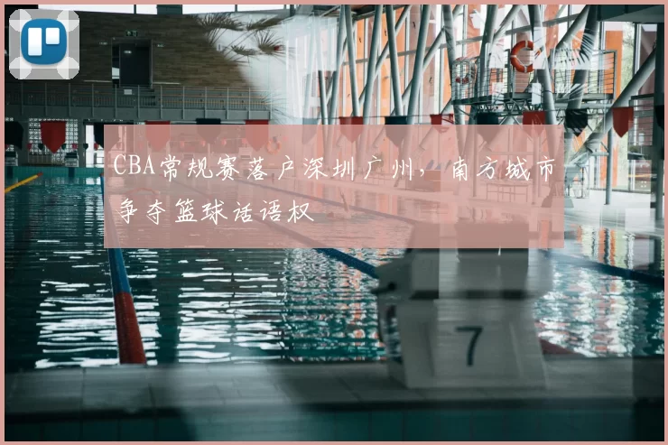 CBA常规赛落户深圳广州，南方城市争夺篮球话语权