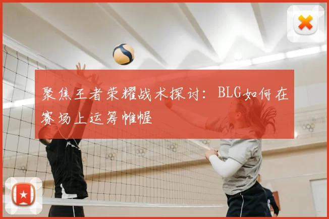 聚焦王者荣耀战术探讨：BLG如何在赛场上运筹帷幄
