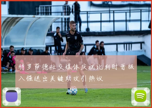 特罗萨德社交媒体庆祝比利时晋级八强送出关键助攻引热议