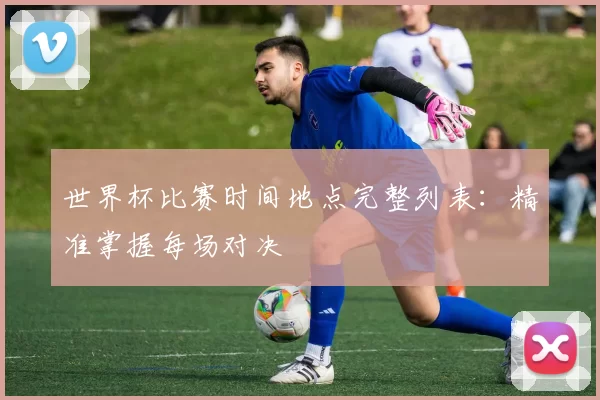 世界杯比赛时间地点完整列表:精准掌握每场对决