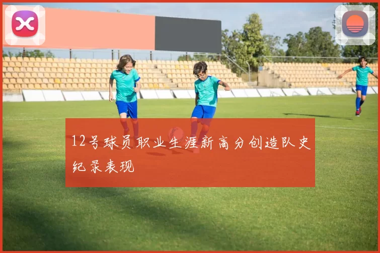 12号球员职业生涯新高分创造队史纪录表现