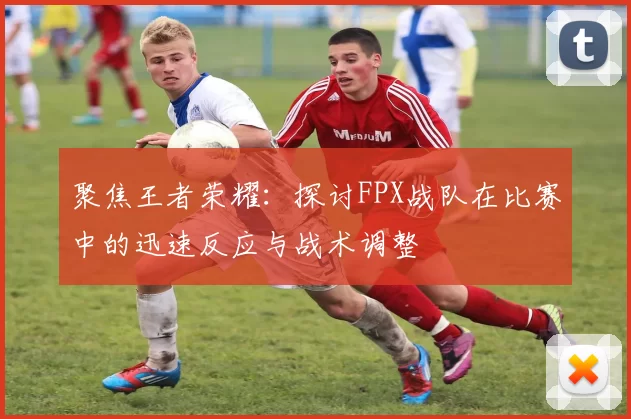 聚焦王者荣耀:探讨FPX战队在比赛中的迅速反应与战术调整