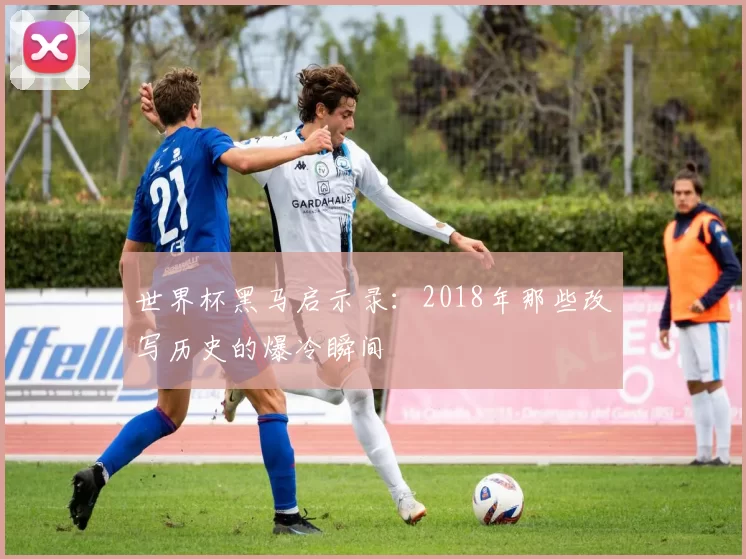 世界杯黑马启示录:2018年那些改写历史的爆冷瞬间