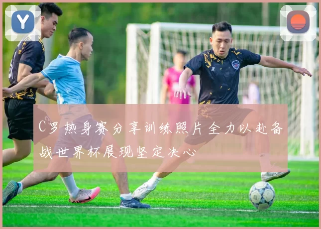 C罗热身赛分享训练照片全力以赴备战世界杯展现坚定决心