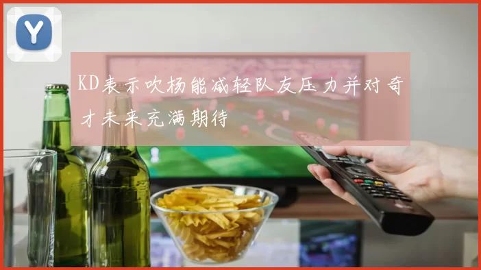 KD表示吹杨能减轻队友压力并对奇才未来充满期待
