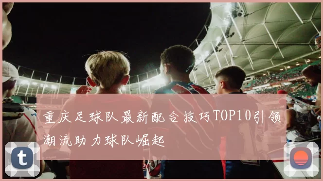 重庆足球队最新配合技巧TOP10引领潮流助力球队崛起