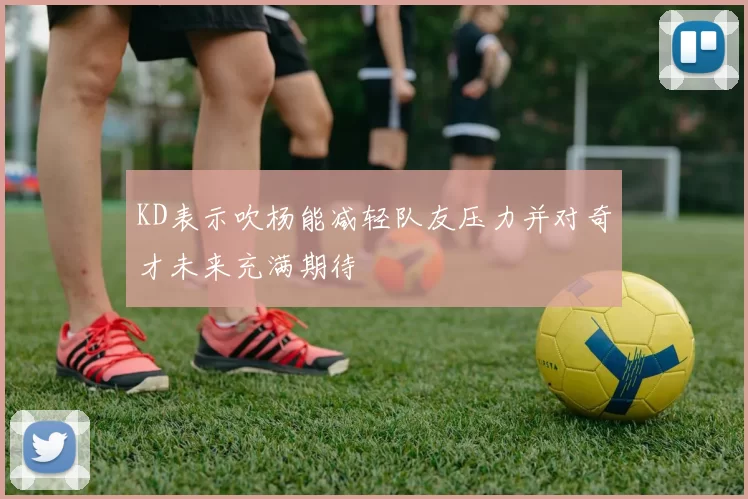KD表示吹杨能减轻队友压力并对奇才未来充满期待