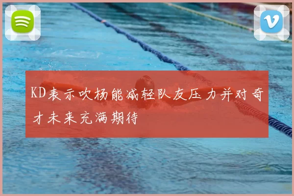 KD表示吹杨能减轻队友压力并对奇才未来充满期待