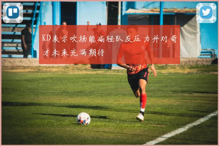 KD表示吹杨能减轻队友压力并对奇才未来充满期待