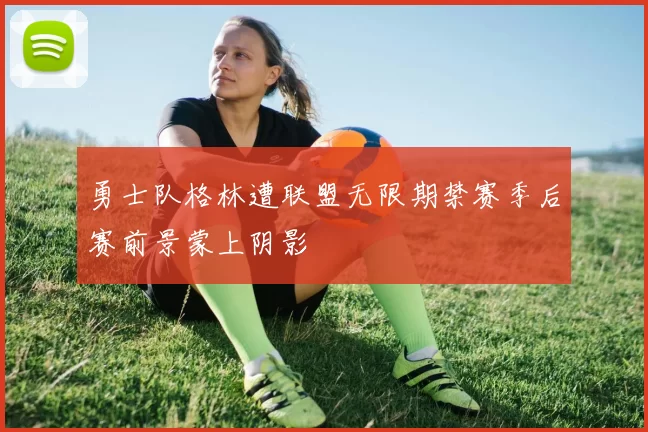 勇士队格林遭联盟无限期禁赛季后赛前景蒙上阴影