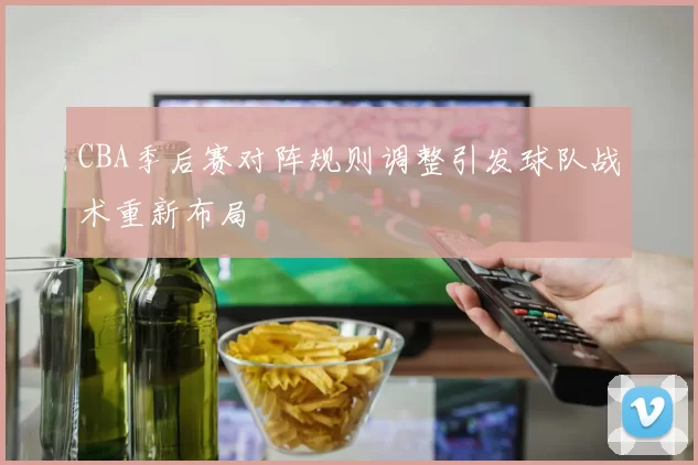 CBA季后赛对阵规则调整引发球队战术重新布局