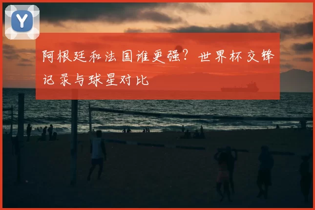 阿根廷和法国谁更强?世界杯交锋记录与球星对比
