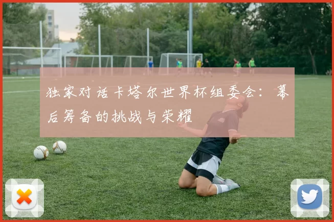 独家对话卡塔尔世界杯组委会:幕后筹备的挑战与荣耀