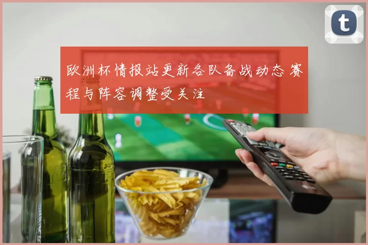 欧洲杯情报站更新各队备战动态 赛程与阵容调整受关注