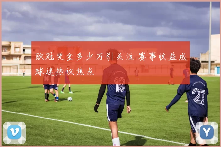 欧冠奖金多少万引关注 赛事收益成球迷热议焦点