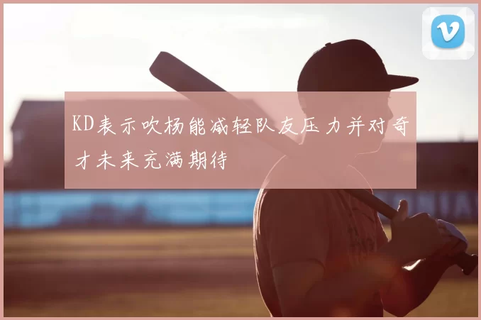 KD表示吹杨能减轻队友压力并对奇才未来充满期待