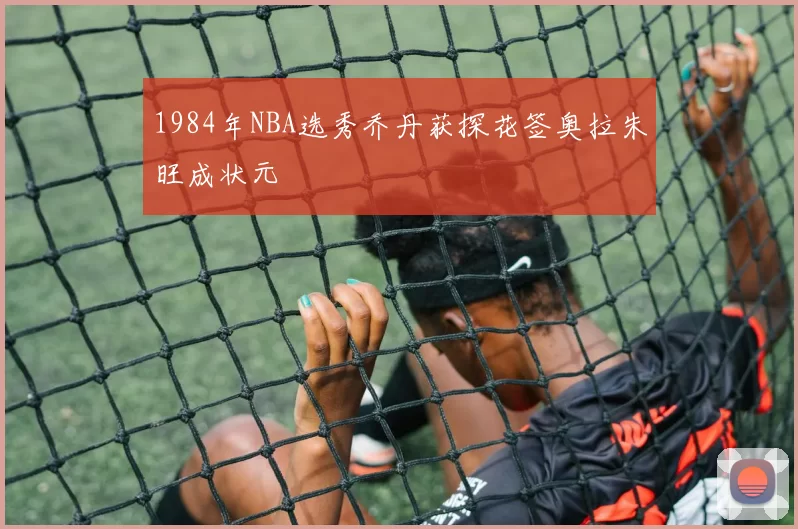 1984年NBA选秀乔丹获探花签奥拉朱旺成状元