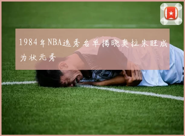 1984年NBA选秀名单揭晓奥拉朱旺成为状元秀