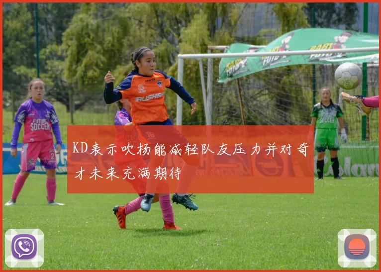 KD表示吹杨能减轻队友压力并对奇才未来充满期待