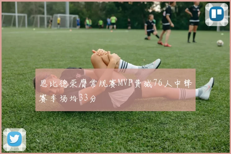 恩比德荣膺常规赛MVP费城76人中锋赛季场均33分