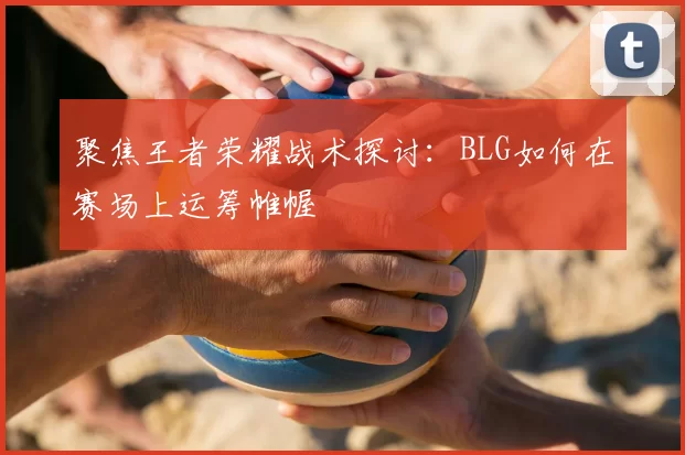 聚焦王者荣耀战术探讨：BLG如何在赛场上运筹帷幄