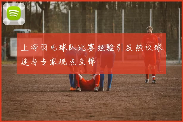 上海羽毛球队比赛经验引发热议球迷与专家观点交锋